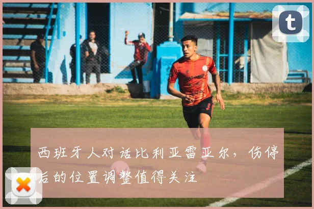 西班牙人对话比利亚雷亚尔，伤停后的位置调整值得关注