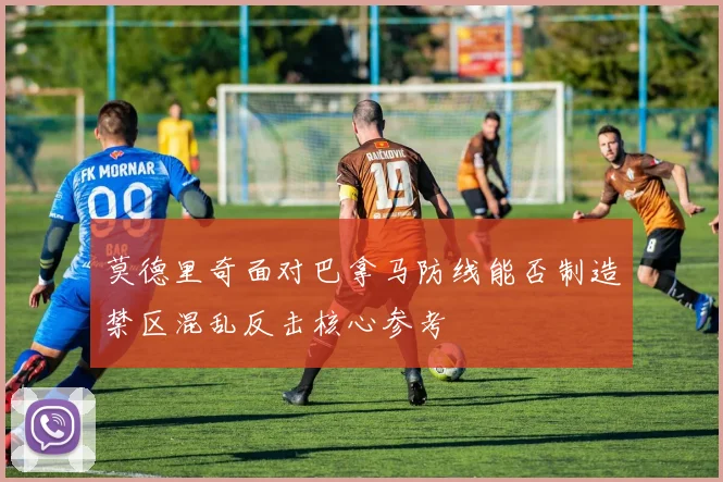莫德里奇面对巴拿马防线能否制造禁区混乱反击核心参考
