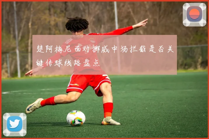 楚阿梅尼面对挪威中场拦截是否关键传球线路盘点