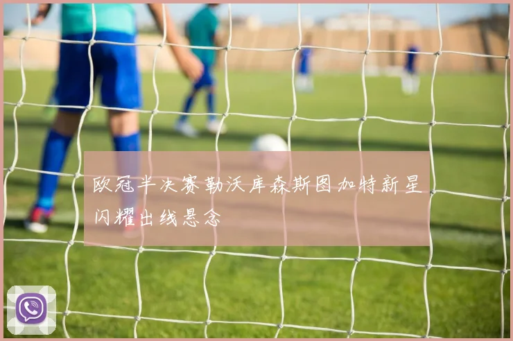 欧冠半决赛勒沃库森斯图加特新星闪耀出线悬念