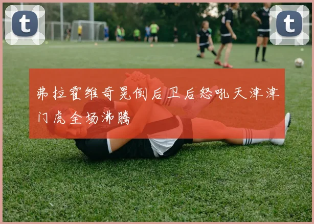 弗拉霍维奇晃倒后卫后怒吼天津津门虎全场沸腾