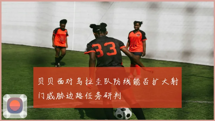 贝贝面对乌拉圭队防线能否扩大射门威胁边路任务研判