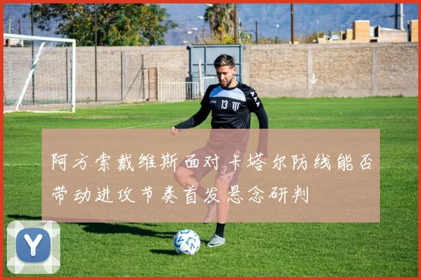 阿方索戴维斯面对卡塔尔防线能否带动进攻节奏首发悬念研判