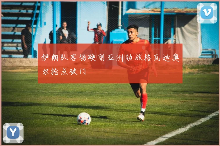 伊朗队客场硬刚亚洲劲旅格瓦迪奥尔抢点破门