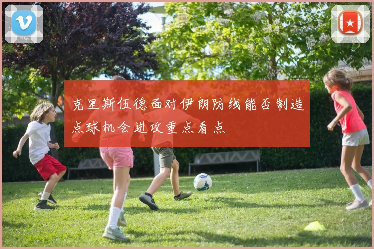 克里斯伍德面对伊朗防线能否制造点球机会进攻重点看点