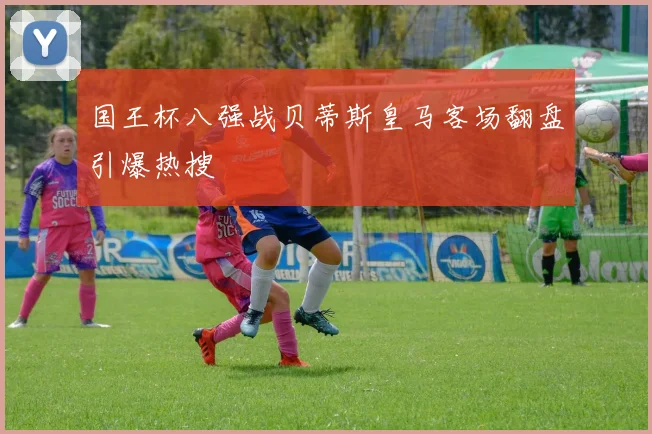 国王杯八强战贝蒂斯皇马客场翻盘引爆热搜