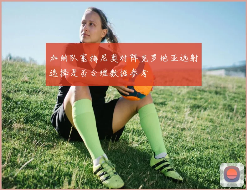 加纳队塞梅尼奥对阵克罗地亚远射选择是否合理数据参考