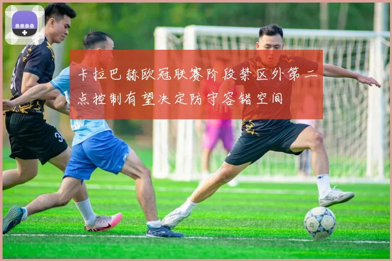 卡拉巴赫欧冠联赛阶段禁区外第二点控制有望决定防守容错空间
