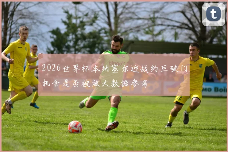 2026世界杯本纳塞尔迎战约旦破门机会是否被放大数据参考