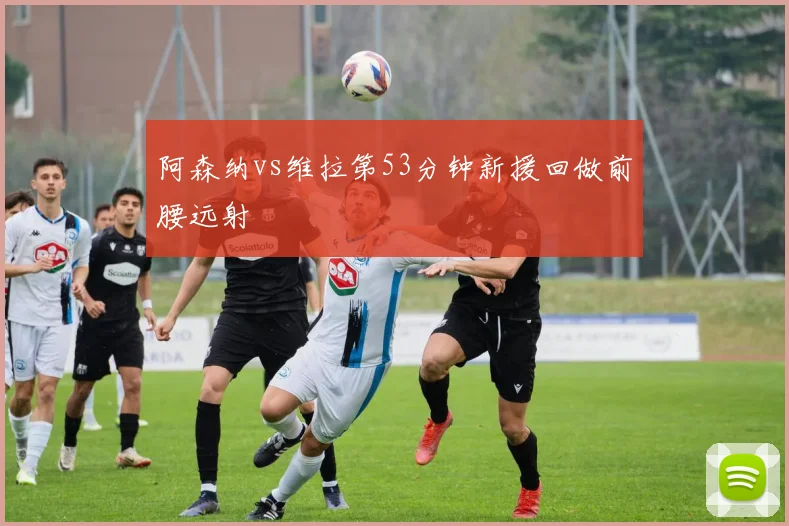 阿森纳vs维拉第53分钟新援回做前腰远射