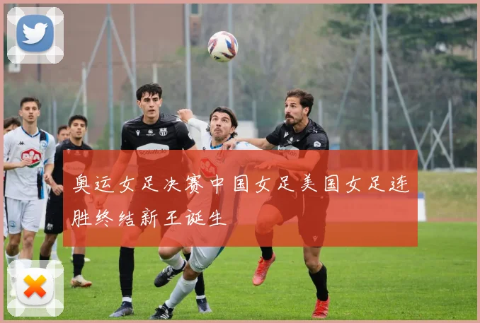 奥运女足决赛中国女足美国女足连胜终结新王诞生