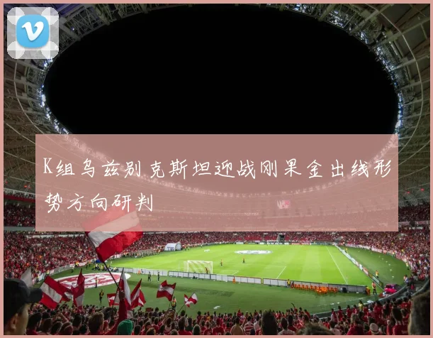 K组乌兹别克斯坦迎战刚果金出线形势方向研判