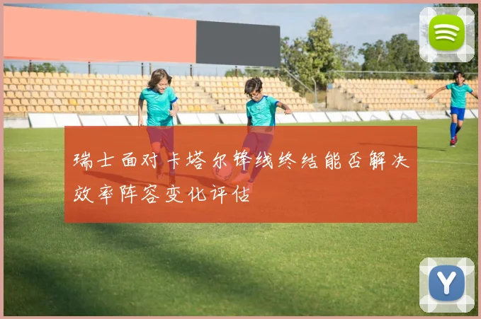瑞士面对卡塔尔锋线终结能否解决效率阵容变化评估