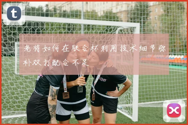 老将如何在联合杯利用技术细节弥补双打配合不足