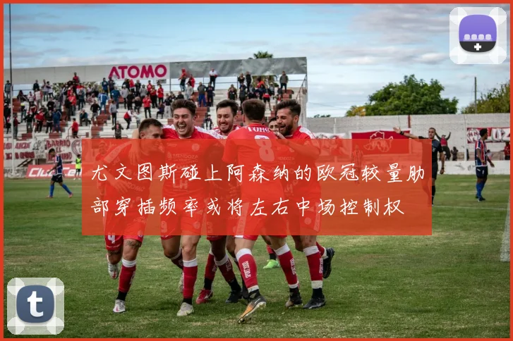 尤文图斯碰上阿森纳的欧冠较量肋部穿插频率或将左右中场控制权