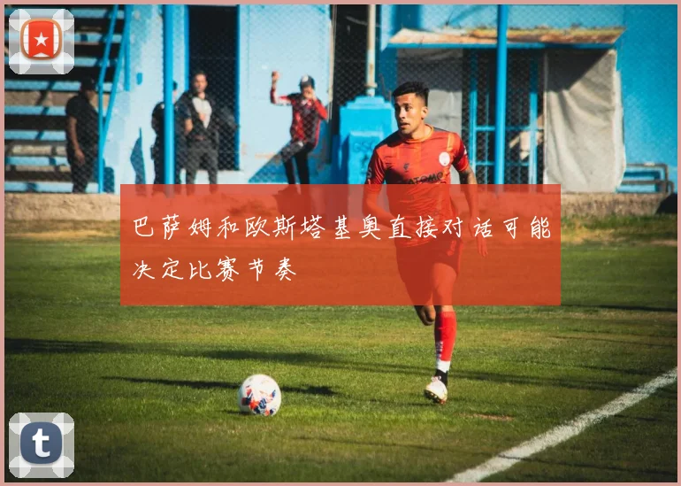 巴萨姆和欧斯塔基奥直接对话可能决定比赛节奏