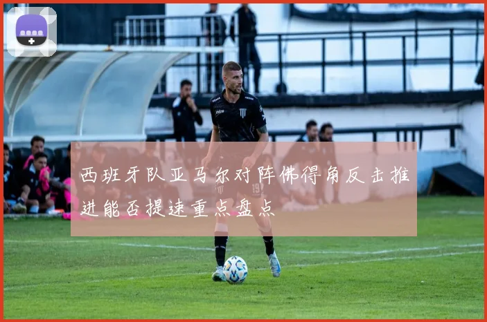 西班牙队亚马尔对阵佛得角反击推进能否提速重点盘点