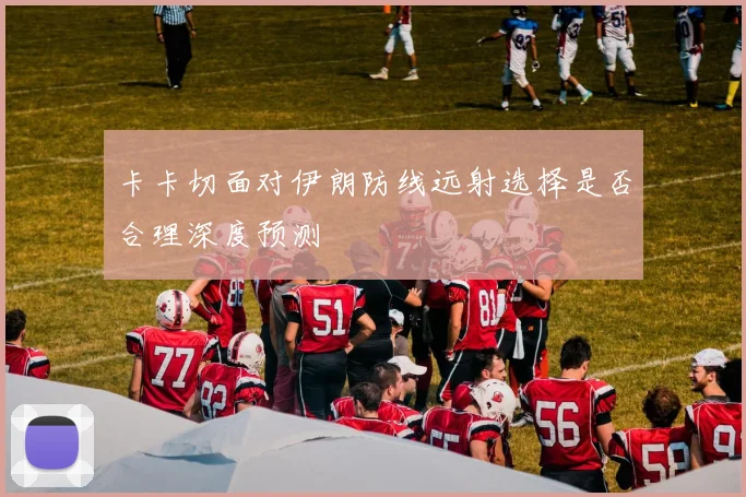 卡卡切面对伊朗防线远射选择是否合理深度预测