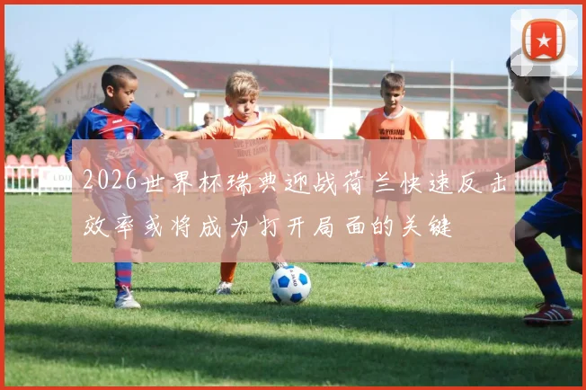 2026世界杯瑞典迎战荷兰快速反击效率或将成为打开局面的关键