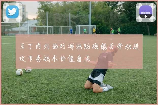 马丁内利面对海地防线能否带动进攻节奏战术价值看点
