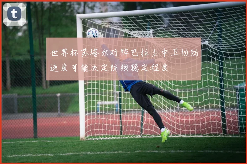 世界杯苏塔尔对阵巴拉圭中卫协防速度可能决定防线稳定程度