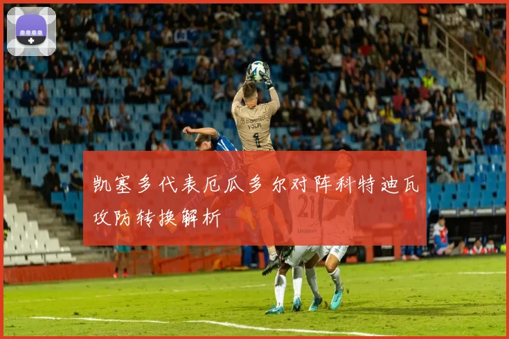 凯塞多代表厄瓜多尔对阵科特迪瓦攻防转换解析