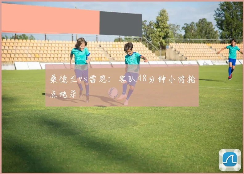 桑德兰vs雷恩：客队48分钟小将抢点绝杀