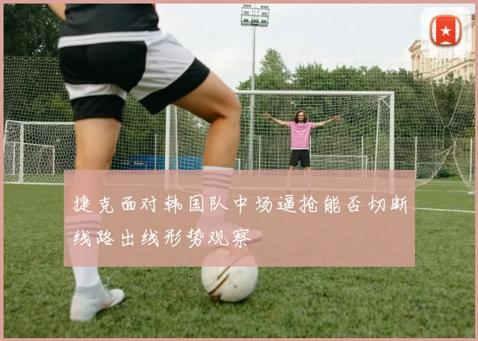 捷克面对韩国队中场逼抢能否切断线路出线形势观察