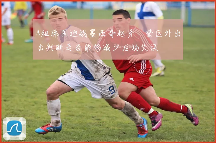 A组韩国迎战墨西哥赵贤祐禁区外出击判断是否能够减少后场失误