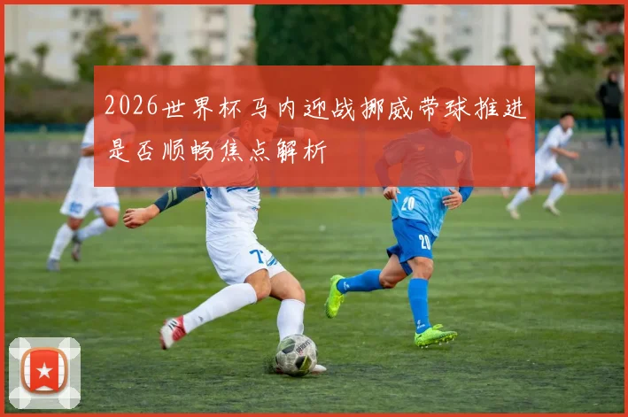2026世界杯马内迎战挪威带球推进是否顺畅焦点解析