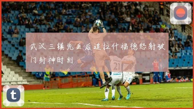 武汉三镇先丢后追拉什福德怒射破门封神时刻