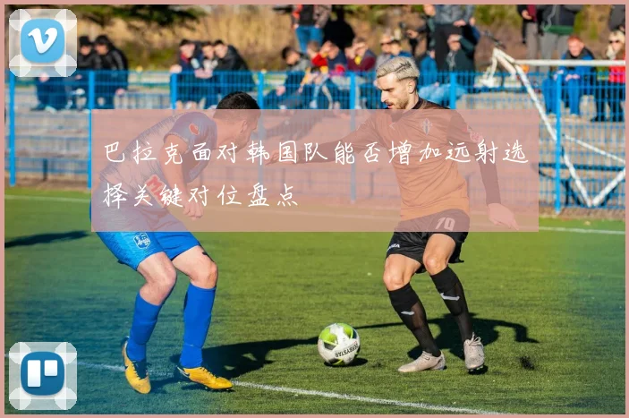 巴拉克面对韩国队能否增加远射选择关键对位盘点