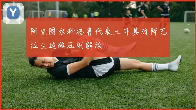 阿克图尔科格鲁代表土耳其对阵巴拉圭边路压制解读