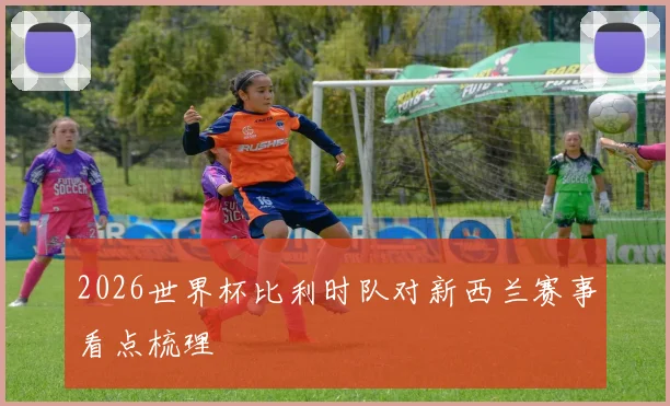 2026世界杯比利时队对新西兰赛事看点梳理