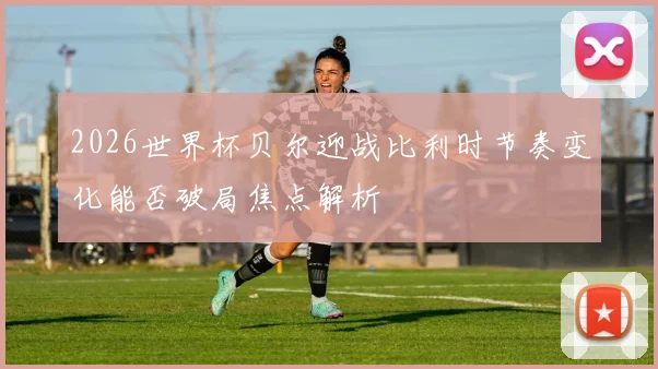 2026世界杯贝尔迎战比利时节奏变化能否破局焦点解析