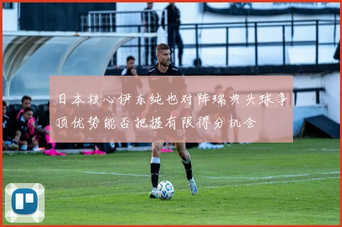 日本核心伊东纯也对阵瑞典头球争顶优势能否把握有限得分机会
