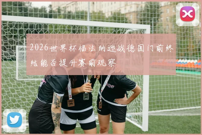 2026世界杯福法纳迎战德国门前终结能否提升赛前观察