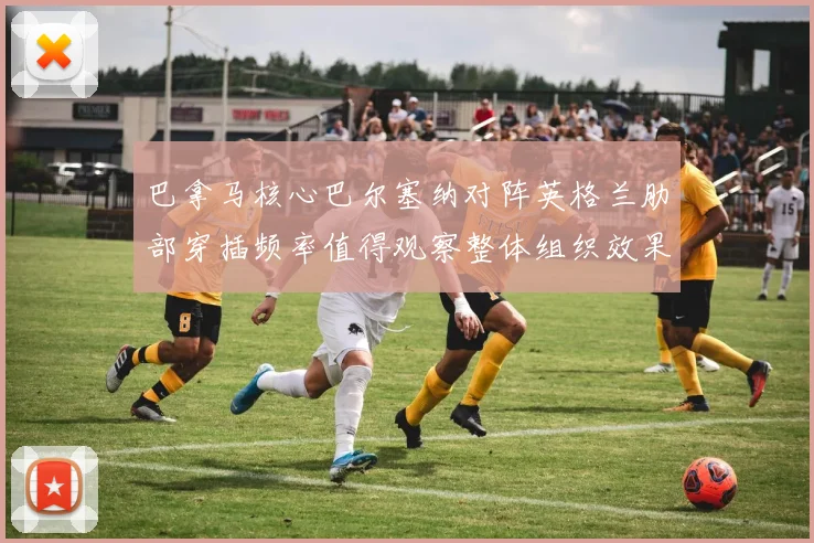 巴拿马核心巴尔塞纳对阵英格兰肋部穿插频率值得观察整体组织效果