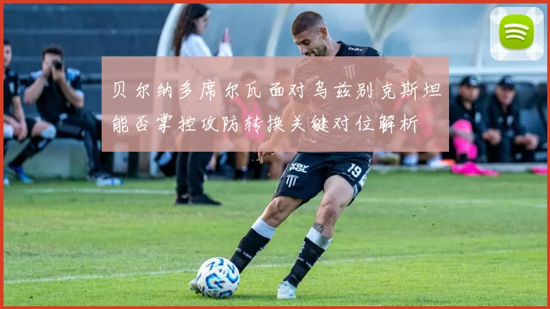 贝尔纳多席尔瓦面对乌兹别克斯坦能否掌控攻防转换关键对位解析