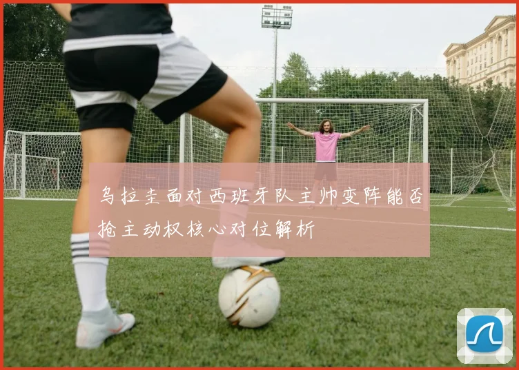 乌拉圭面对西班牙队主帅变阵能否抢主动权核心对位解析