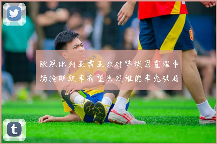 欧冠比利亚雷亚尔对阵埃因霍温中场抢断效率有望决定谁能率先破局