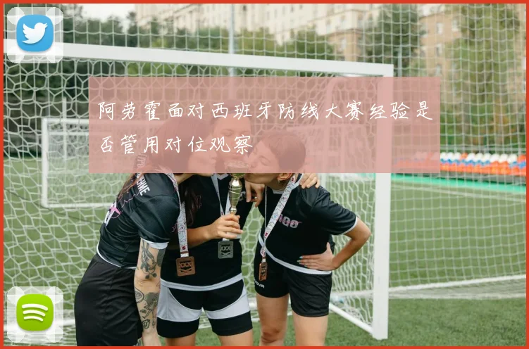 阿劳霍面对西班牙防线大赛经验是否管用对位观察